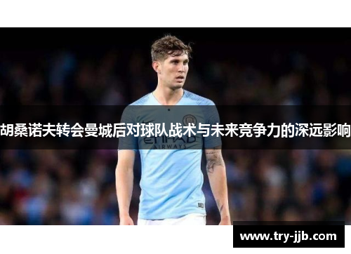 胡桑诺夫转会曼城后对球队战术与未来竞争力的深远影响