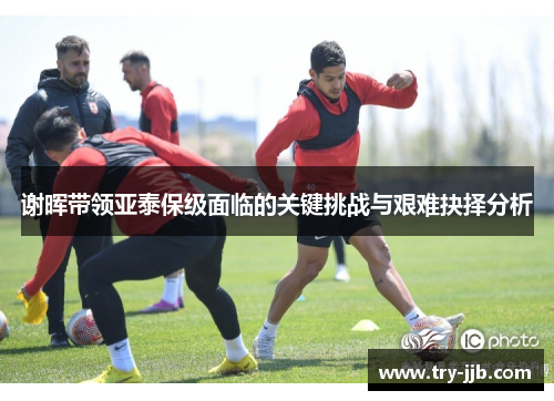 谢晖带领亚泰保级面临的关键挑战与艰难抉择分析