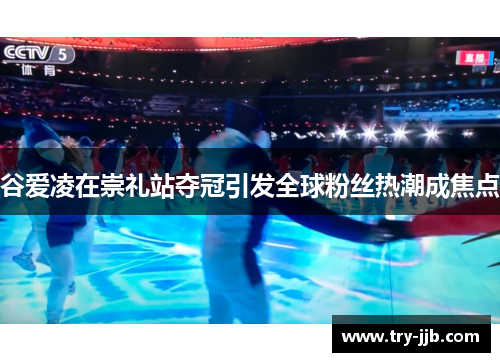 谷爱凌在崇礼站夺冠引发全球粉丝热潮成焦点