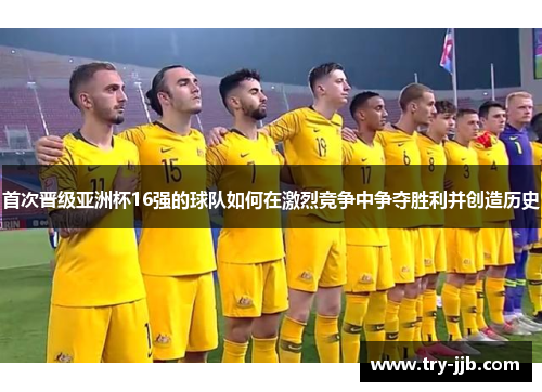 首次晋级亚洲杯16强的球队如何在激烈竞争中争夺胜利并创造历史
