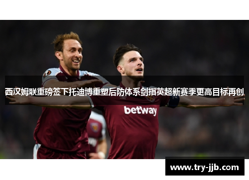 西汉姆联重磅签下托迪博重塑后防体系剑指英超新赛季更高目标再创