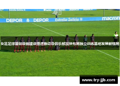 女足足球基础设施建设提速推动各俱乐部加快布局独立训练基地发展新格局
