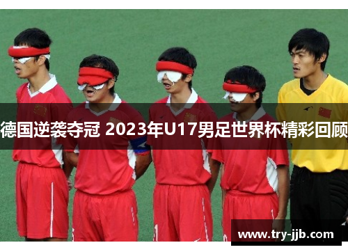 德国逆袭夺冠 2023年U17男足世界杯精彩回顾